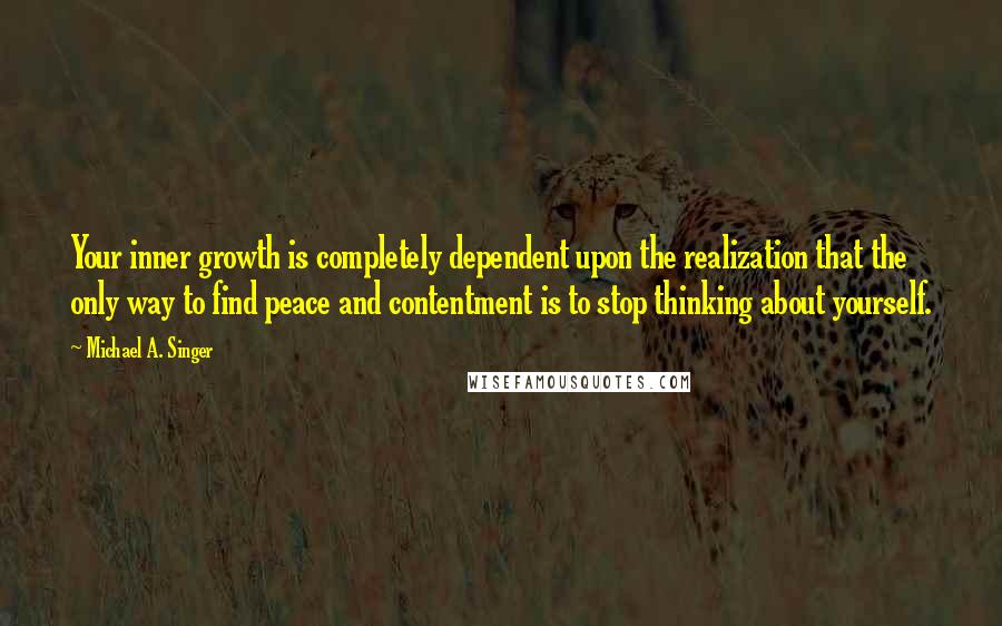 Michael A. Singer Quotes: Your inner growth is completely dependent upon the realization that the only way to find peace and contentment is to stop thinking about yourself.