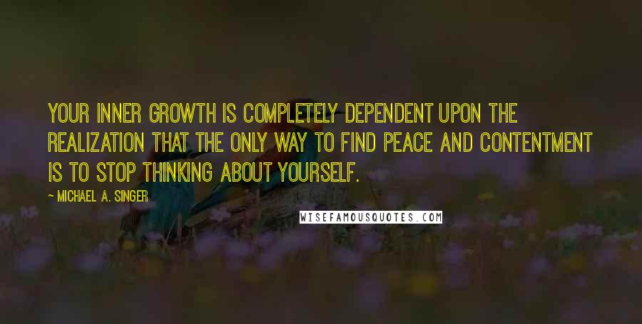 Michael A. Singer Quotes: Your inner growth is completely dependent upon the realization that the only way to find peace and contentment is to stop thinking about yourself.