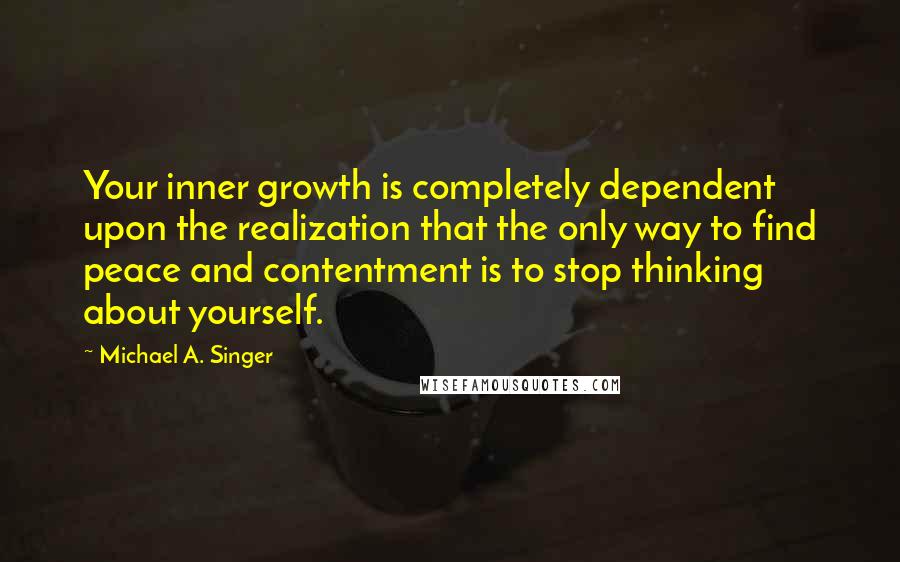 Michael A. Singer Quotes: Your inner growth is completely dependent upon the realization that the only way to find peace and contentment is to stop thinking about yourself.