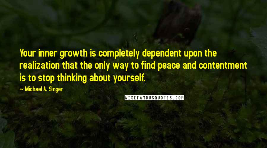 Michael A. Singer Quotes: Your inner growth is completely dependent upon the realization that the only way to find peace and contentment is to stop thinking about yourself.