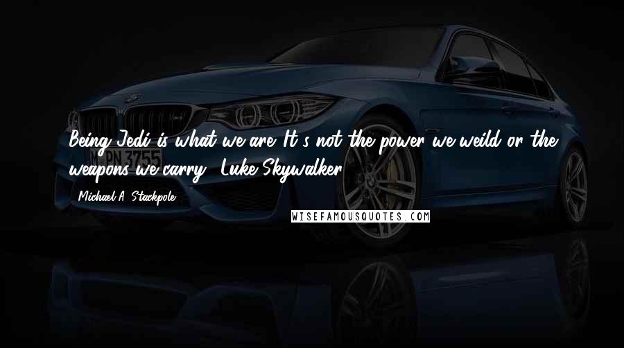 Michael A. Stackpole Quotes: Being Jedi is what we are. It's not the power we weild or the weapons we carry."-Luke Skywalker