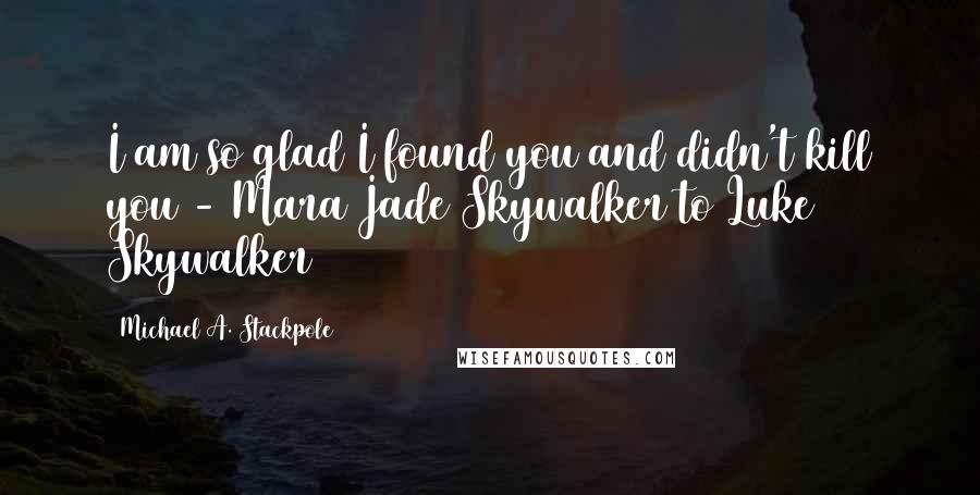 Michael A. Stackpole Quotes: I am so glad I found you and didn't kill you - Mara Jade Skywalker to Luke Skywalker