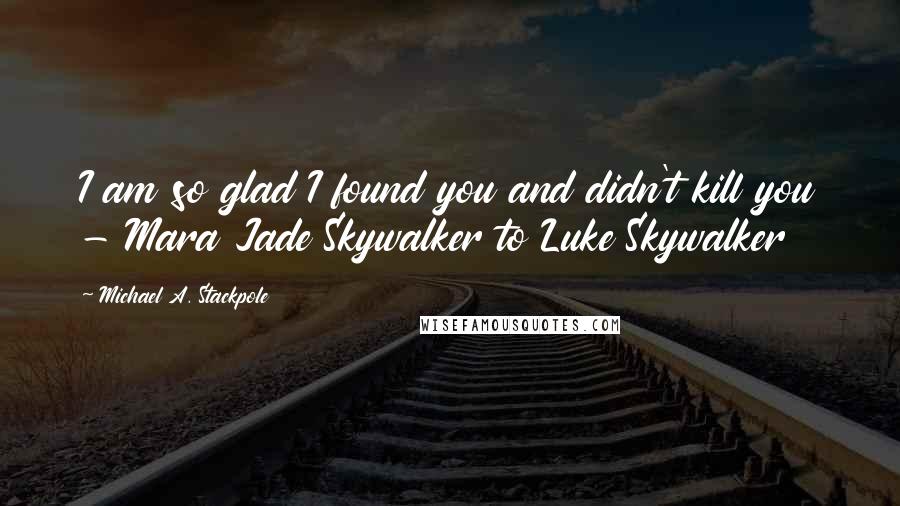 Michael A. Stackpole Quotes: I am so glad I found you and didn't kill you - Mara Jade Skywalker to Luke Skywalker