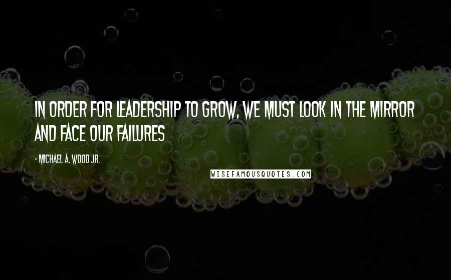 Michael A. Wood Jr. Quotes: In order for leadership to grow, we must look in the mirror and face our failures