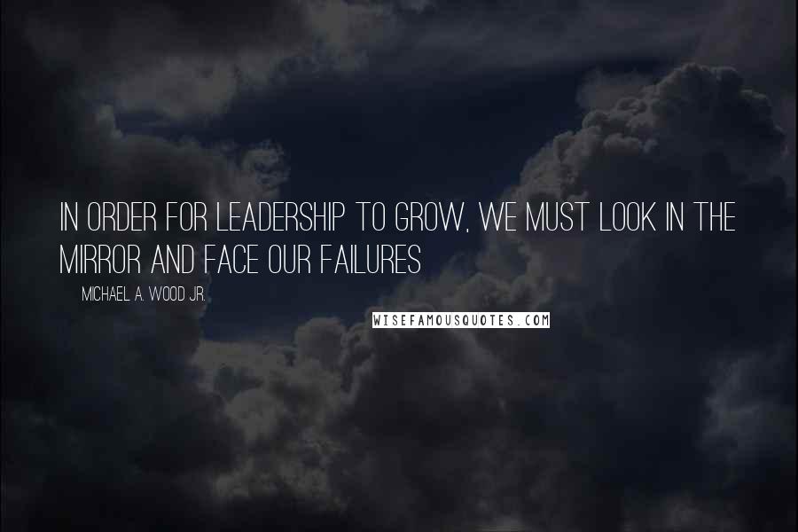 Michael A. Wood Jr. Quotes: In order for leadership to grow, we must look in the mirror and face our failures