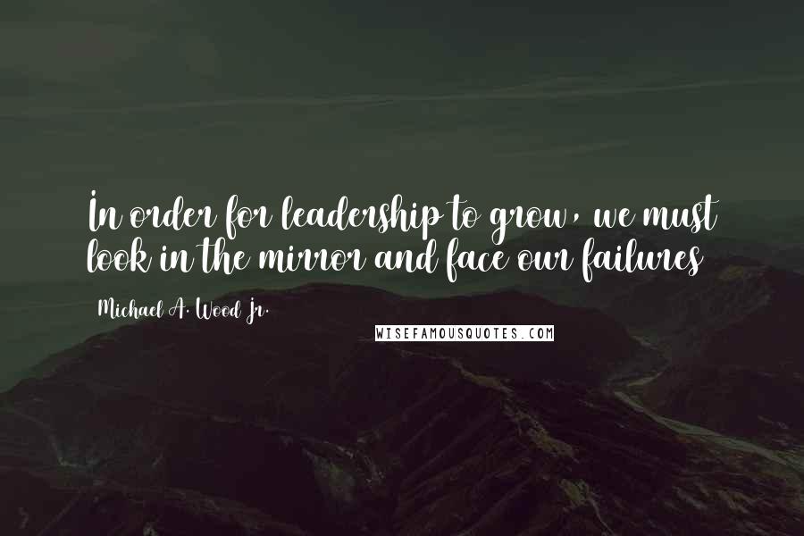 Michael A. Wood Jr. Quotes: In order for leadership to grow, we must look in the mirror and face our failures