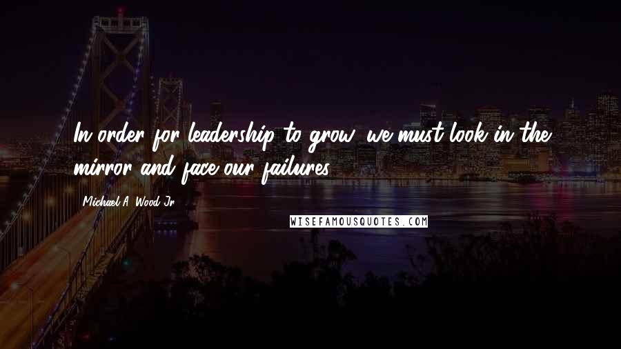 Michael A. Wood Jr. Quotes: In order for leadership to grow, we must look in the mirror and face our failures