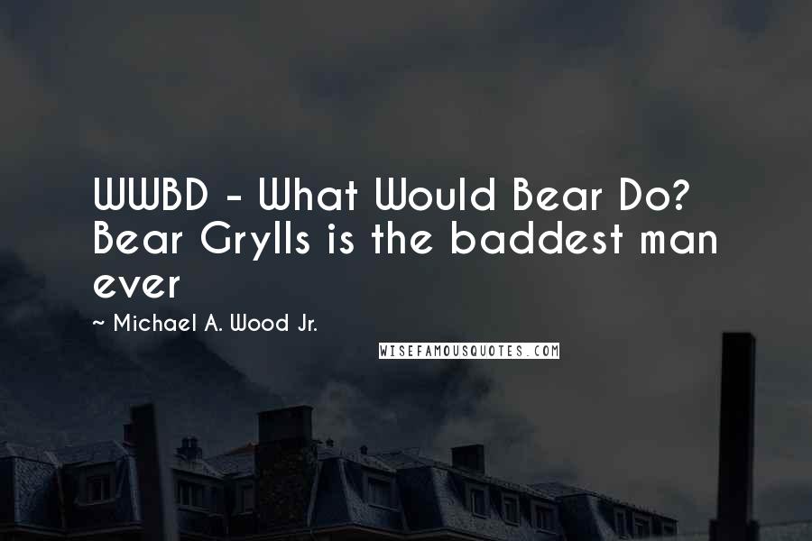 Michael A. Wood Jr. Quotes: WWBD - What Would Bear Do? Bear Grylls is the baddest man ever