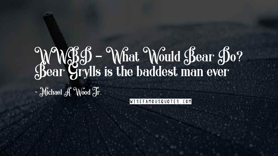 Michael A. Wood Jr. Quotes: WWBD - What Would Bear Do? Bear Grylls is the baddest man ever
