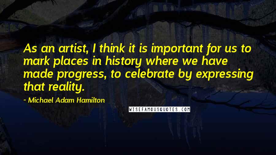 Michael Adam Hamilton Quotes: As an artist, I think it is important for us to mark places in history where we have made progress, to celebrate by expressing that reality.