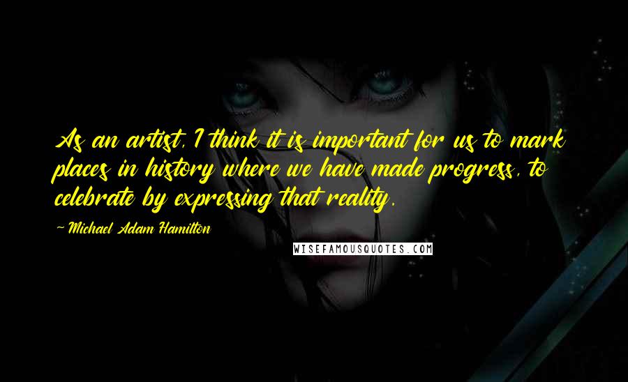 Michael Adam Hamilton Quotes: As an artist, I think it is important for us to mark places in history where we have made progress, to celebrate by expressing that reality.