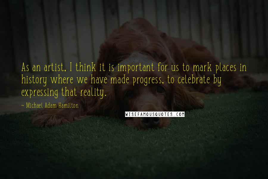 Michael Adam Hamilton Quotes: As an artist, I think it is important for us to mark places in history where we have made progress, to celebrate by expressing that reality.