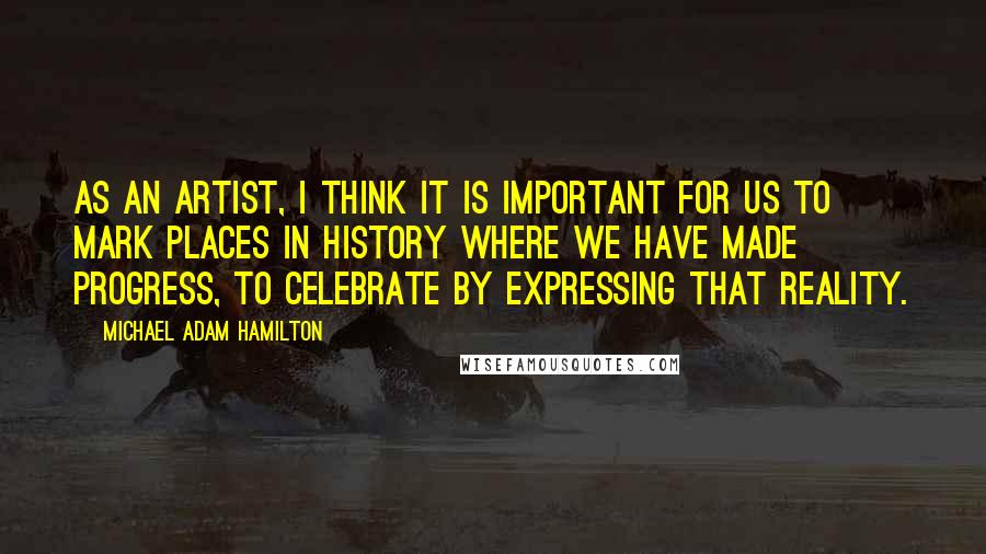 Michael Adam Hamilton Quotes: As an artist, I think it is important for us to mark places in history where we have made progress, to celebrate by expressing that reality.