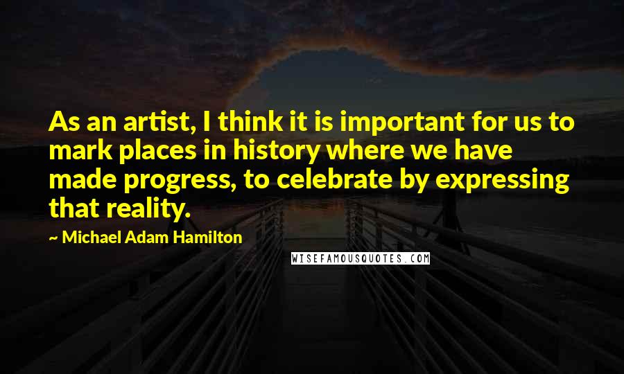 Michael Adam Hamilton Quotes: As an artist, I think it is important for us to mark places in history where we have made progress, to celebrate by expressing that reality.