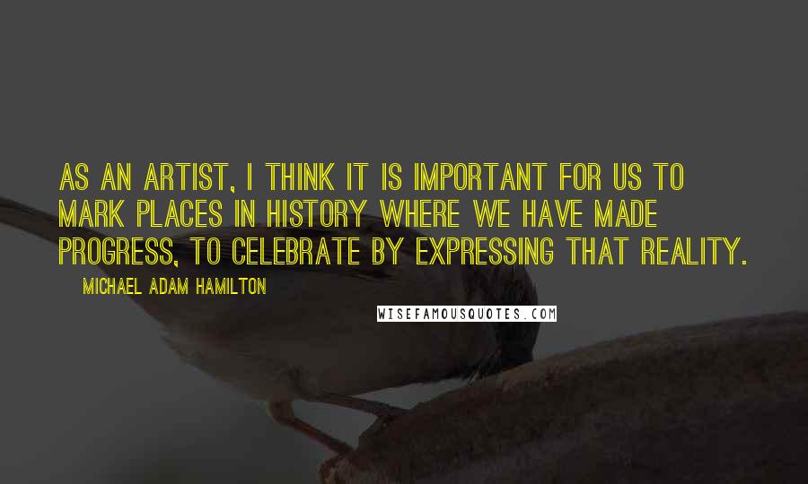Michael Adam Hamilton Quotes: As an artist, I think it is important for us to mark places in history where we have made progress, to celebrate by expressing that reality.