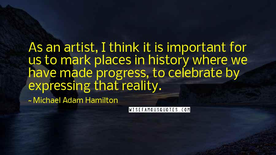 Michael Adam Hamilton Quotes: As an artist, I think it is important for us to mark places in history where we have made progress, to celebrate by expressing that reality.