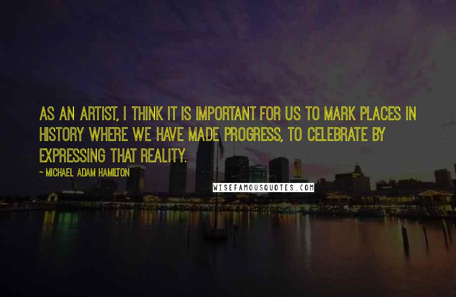 Michael Adam Hamilton Quotes: As an artist, I think it is important for us to mark places in history where we have made progress, to celebrate by expressing that reality.