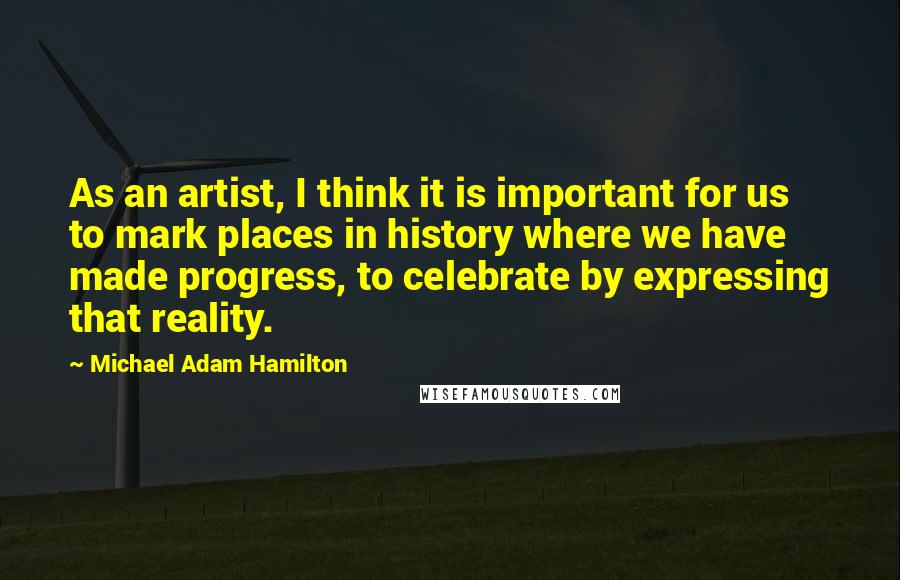 Michael Adam Hamilton Quotes: As an artist, I think it is important for us to mark places in history where we have made progress, to celebrate by expressing that reality.