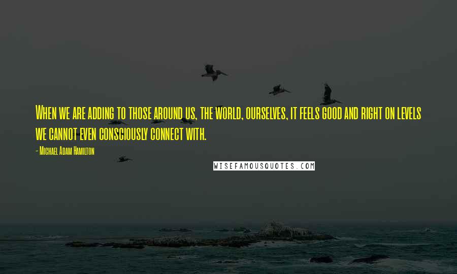 Michael Adam Hamilton Quotes: When we are adding to those around us, the world, ourselves, it feels good and right on levels we cannot even consciously connect with.