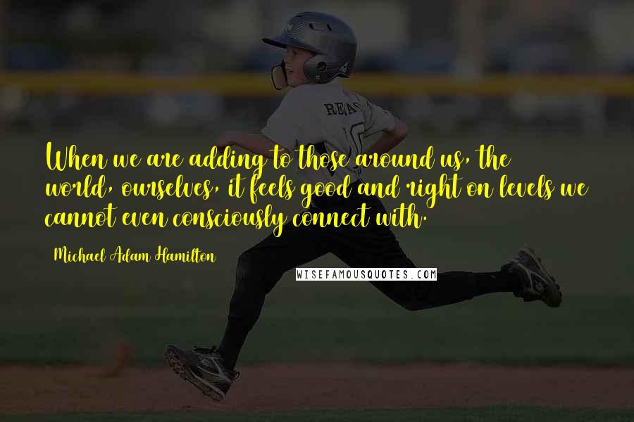 Michael Adam Hamilton Quotes: When we are adding to those around us, the world, ourselves, it feels good and right on levels we cannot even consciously connect with.