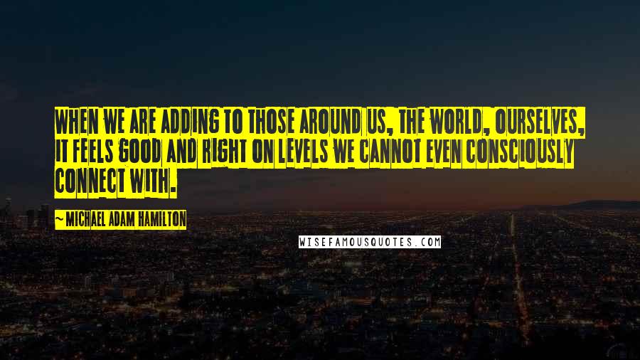 Michael Adam Hamilton Quotes: When we are adding to those around us, the world, ourselves, it feels good and right on levels we cannot even consciously connect with.