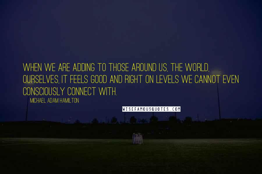 Michael Adam Hamilton Quotes: When we are adding to those around us, the world, ourselves, it feels good and right on levels we cannot even consciously connect with.