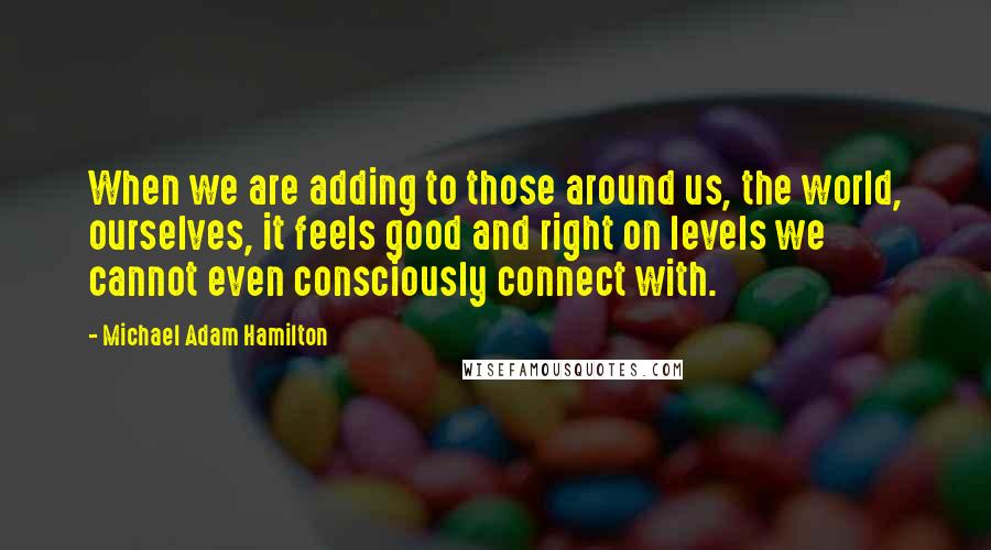 Michael Adam Hamilton Quotes: When we are adding to those around us, the world, ourselves, it feels good and right on levels we cannot even consciously connect with.