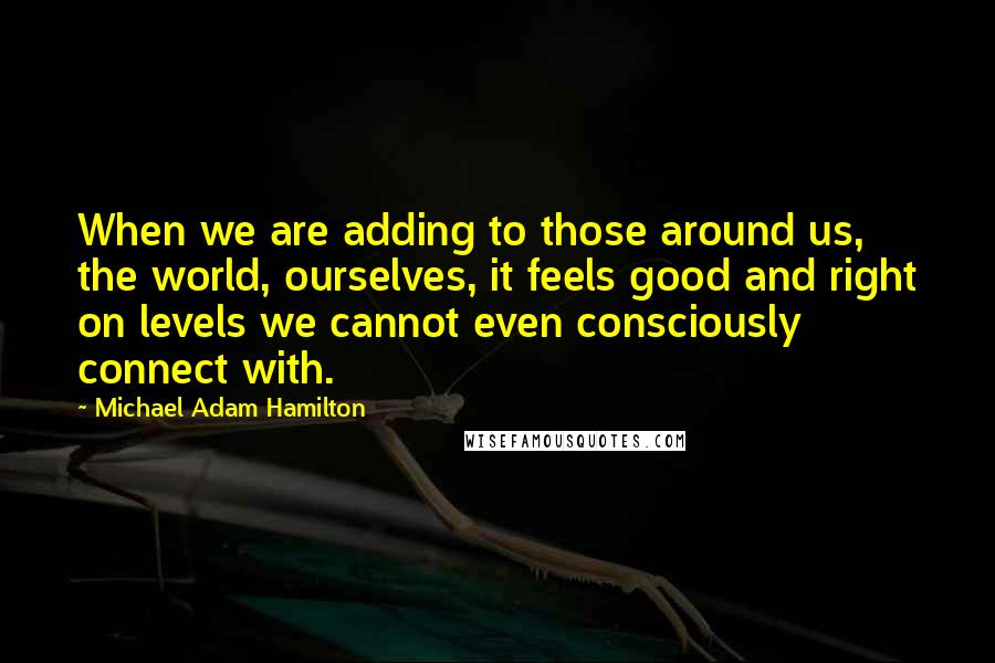 Michael Adam Hamilton Quotes: When we are adding to those around us, the world, ourselves, it feels good and right on levels we cannot even consciously connect with.