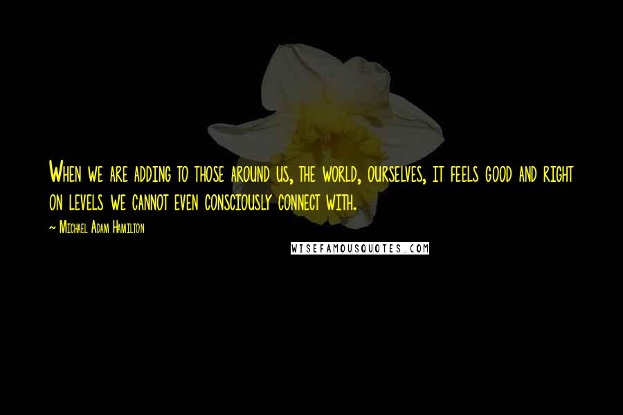 Michael Adam Hamilton Quotes: When we are adding to those around us, the world, ourselves, it feels good and right on levels we cannot even consciously connect with.