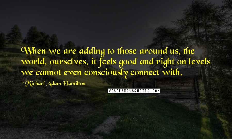 Michael Adam Hamilton Quotes: When we are adding to those around us, the world, ourselves, it feels good and right on levels we cannot even consciously connect with.