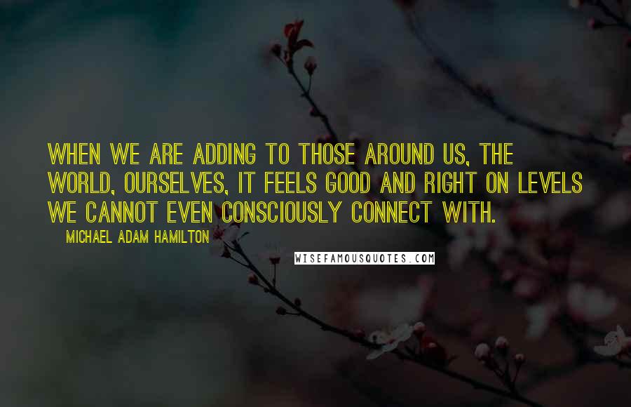 Michael Adam Hamilton Quotes: When we are adding to those around us, the world, ourselves, it feels good and right on levels we cannot even consciously connect with.