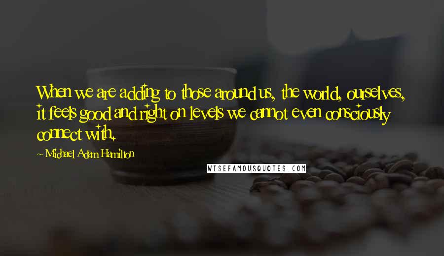 Michael Adam Hamilton Quotes: When we are adding to those around us, the world, ourselves, it feels good and right on levels we cannot even consciously connect with.