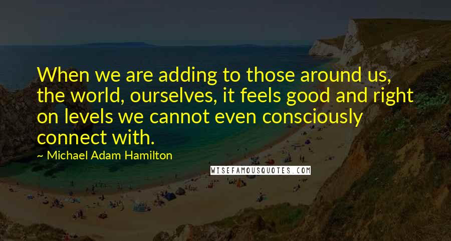 Michael Adam Hamilton Quotes: When we are adding to those around us, the world, ourselves, it feels good and right on levels we cannot even consciously connect with.