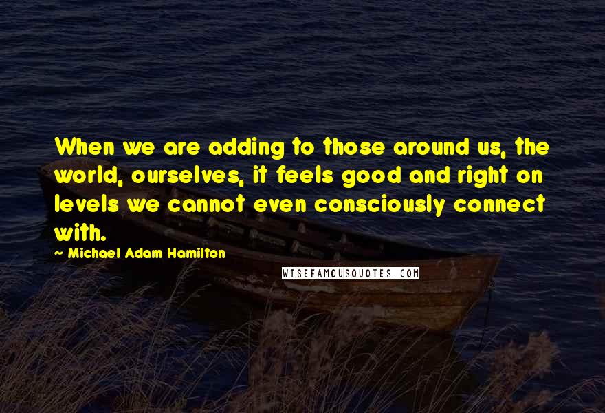 Michael Adam Hamilton Quotes: When we are adding to those around us, the world, ourselves, it feels good and right on levels we cannot even consciously connect with.