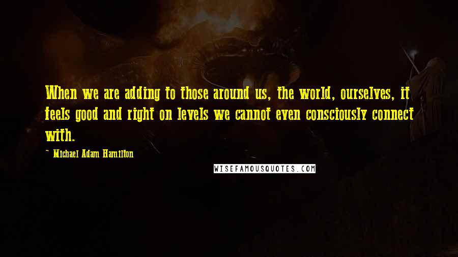 Michael Adam Hamilton Quotes: When we are adding to those around us, the world, ourselves, it feels good and right on levels we cannot even consciously connect with.