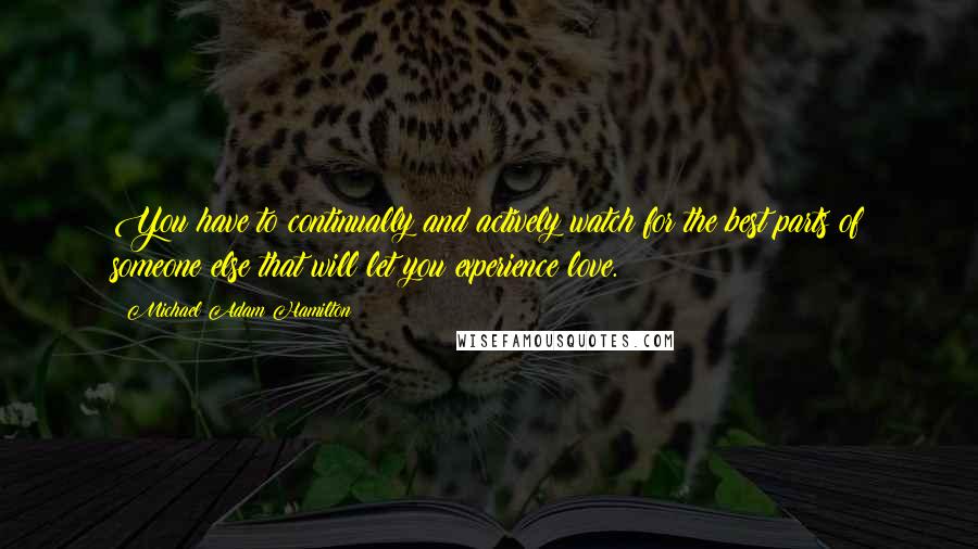 Michael Adam Hamilton Quotes: You have to continually and actively watch for the best parts of someone else that will let you experience love.