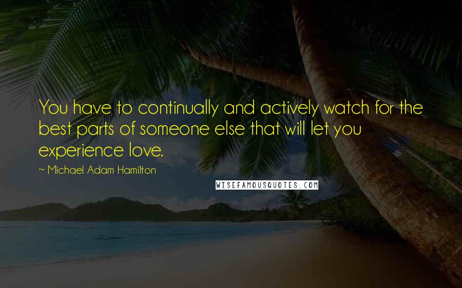Michael Adam Hamilton Quotes: You have to continually and actively watch for the best parts of someone else that will let you experience love.
