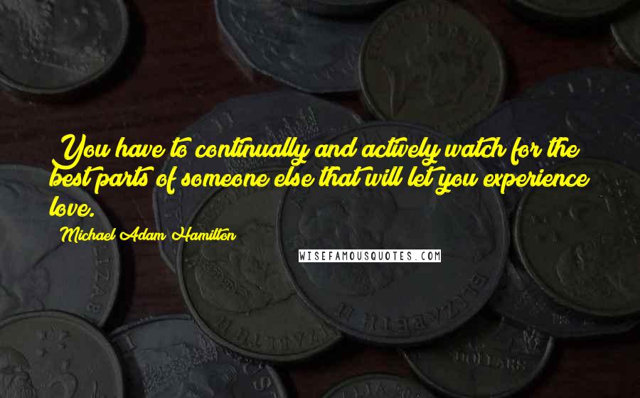 Michael Adam Hamilton Quotes: You have to continually and actively watch for the best parts of someone else that will let you experience love.