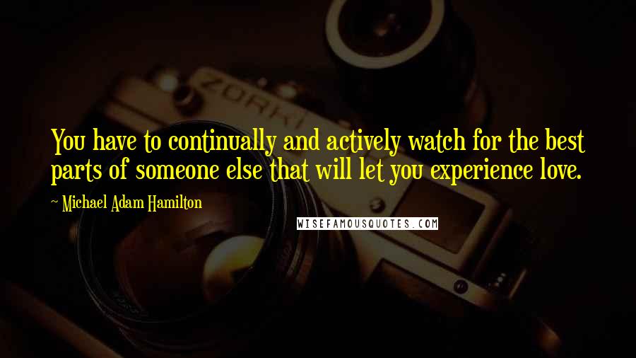Michael Adam Hamilton Quotes: You have to continually and actively watch for the best parts of someone else that will let you experience love.