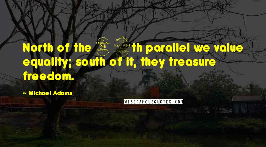 Michael Adams Quotes: North of the 49th parallel we value equality; south of it, they treasure freedom.