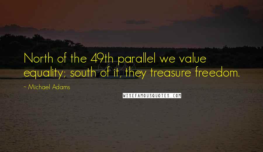 Michael Adams Quotes: North of the 49th parallel we value equality; south of it, they treasure freedom.