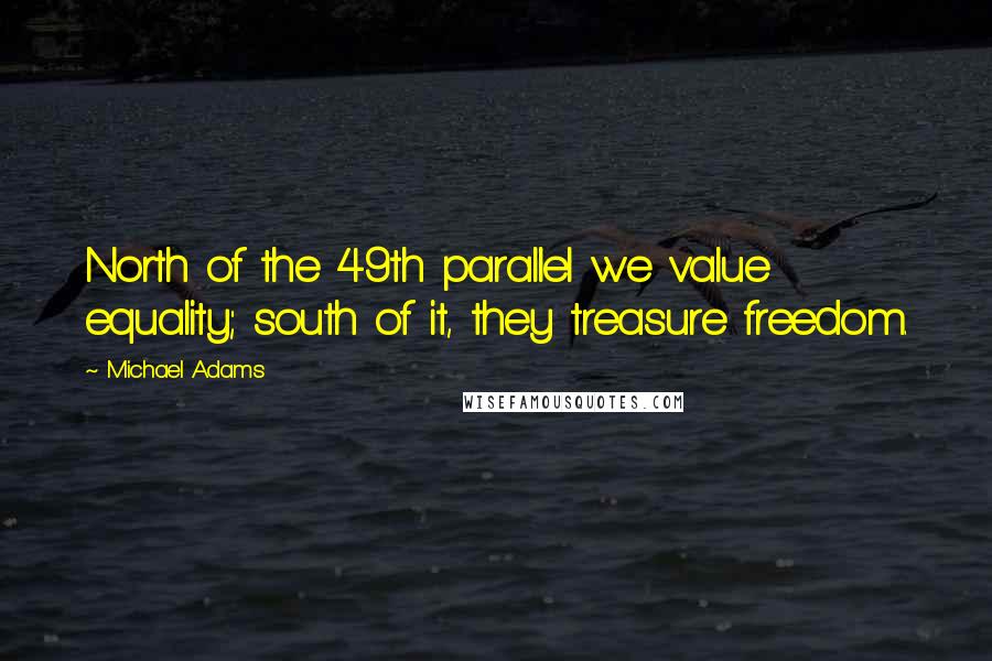 Michael Adams Quotes: North of the 49th parallel we value equality; south of it, they treasure freedom.