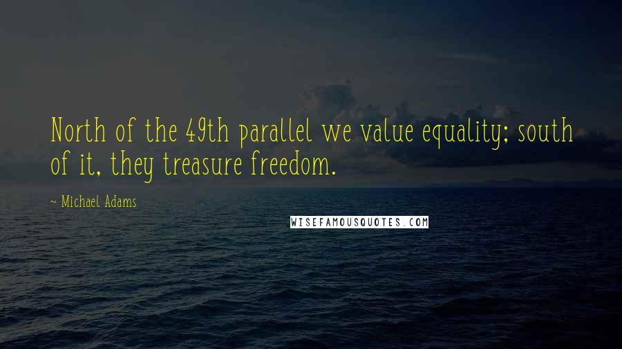 Michael Adams Quotes: North of the 49th parallel we value equality; south of it, they treasure freedom.