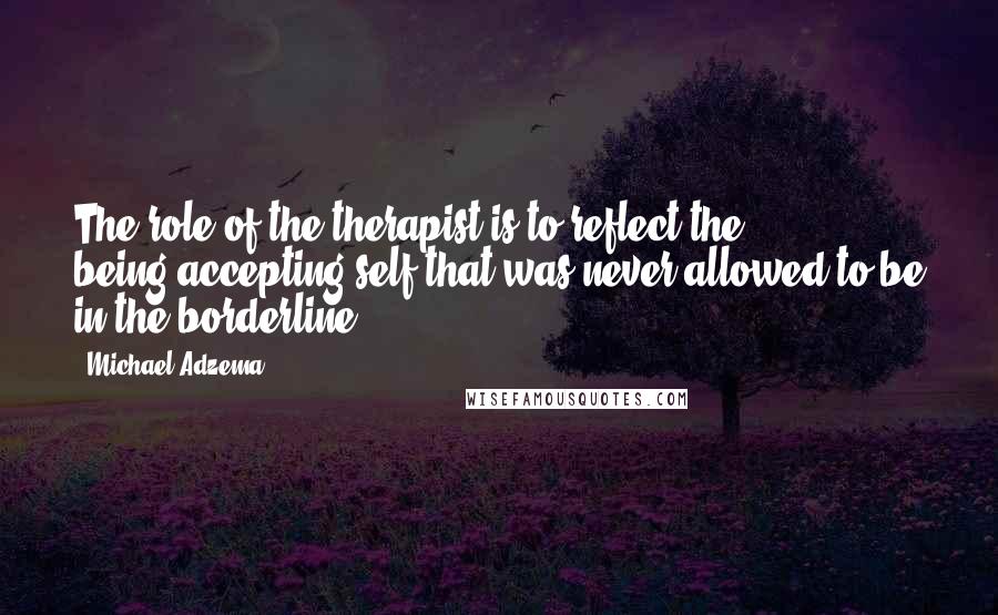 Michael Adzema Quotes: The role of the therapist is to reflect the being/accepting self that was never allowed to be in the borderline.