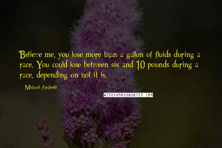 Michael Andretti Quotes: Believe me, you lose more than a gallon of fluids during a race. You could lose between six and 10 pounds during a race, depending on hot it is.