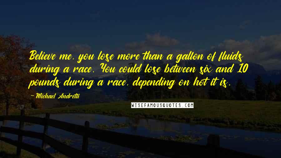 Michael Andretti Quotes: Believe me, you lose more than a gallon of fluids during a race. You could lose between six and 10 pounds during a race, depending on hot it is.