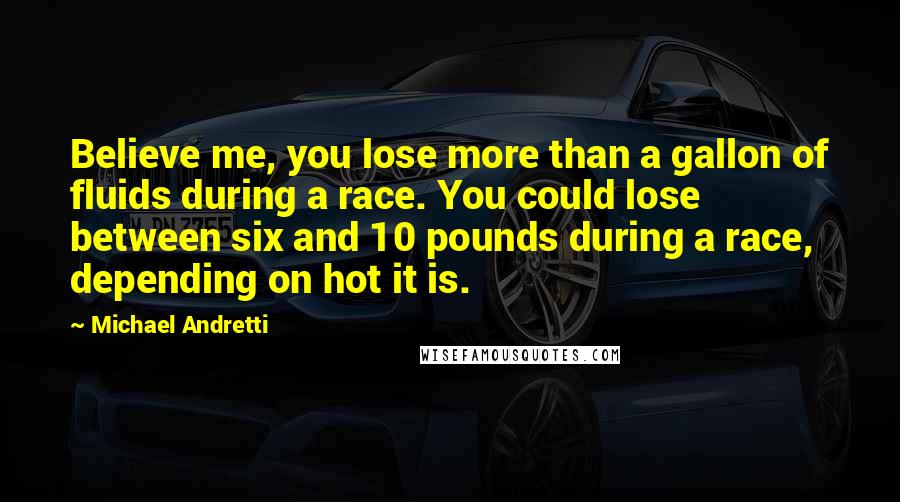 Michael Andretti Quotes: Believe me, you lose more than a gallon of fluids during a race. You could lose between six and 10 pounds during a race, depending on hot it is.
