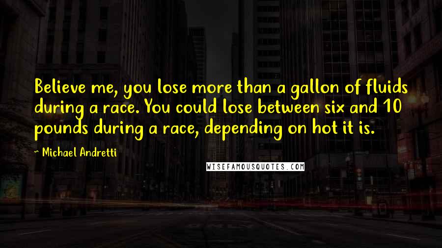 Michael Andretti Quotes: Believe me, you lose more than a gallon of fluids during a race. You could lose between six and 10 pounds during a race, depending on hot it is.