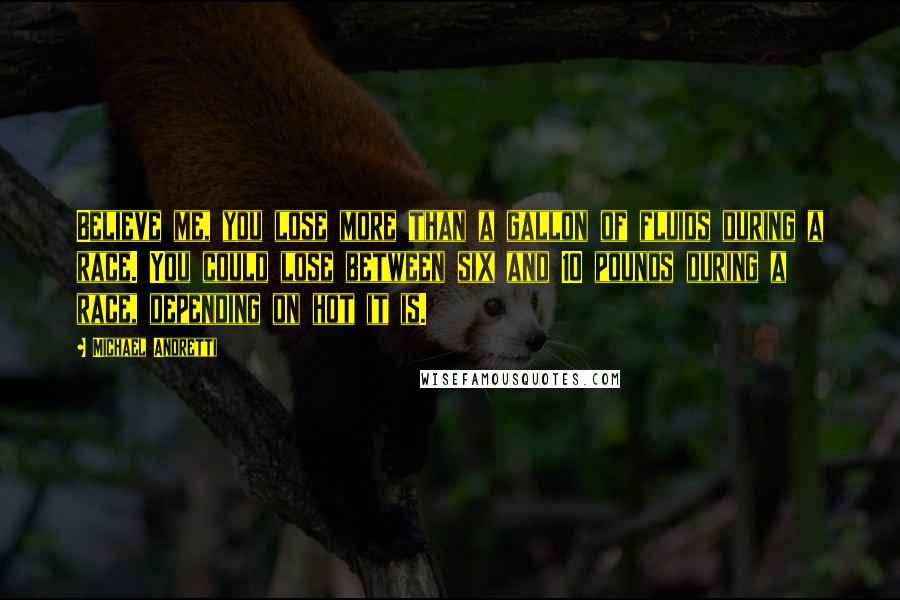 Michael Andretti Quotes: Believe me, you lose more than a gallon of fluids during a race. You could lose between six and 10 pounds during a race, depending on hot it is.