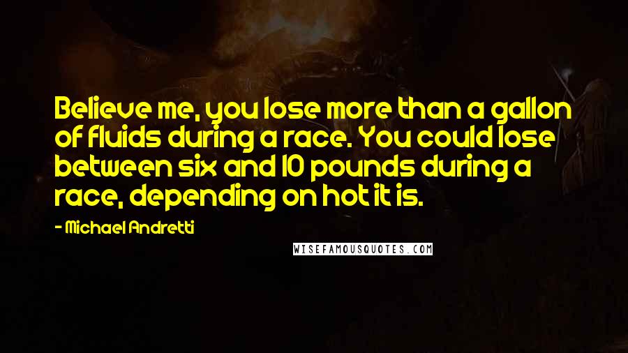 Michael Andretti Quotes: Believe me, you lose more than a gallon of fluids during a race. You could lose between six and 10 pounds during a race, depending on hot it is.